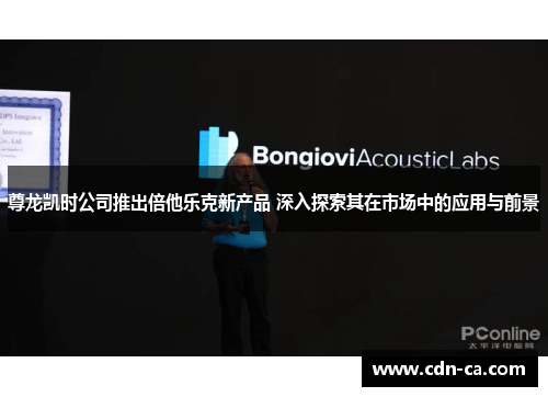 尊龙凯时公司推出倍他乐克新产品 深入探索其在市场中的应用与前景